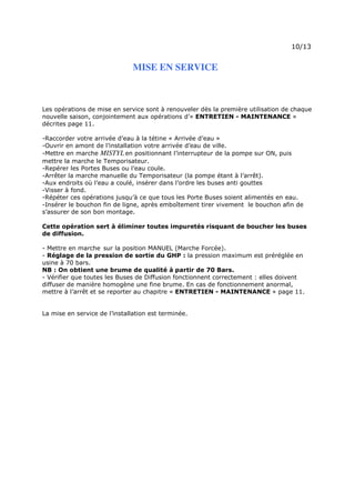 Page 13 sur 15
http://brumisation.blogspot.fr/
MISE EN SERVICE
Les opérations de mise en service sont à renouveler dès la première utilisation de chaque
nouvelle saison, conjointement aux opérations d’« ENTRETIEN - MAINTENANCE »
décrites page 11.
-Raccorder votre arrivée d’eau à la tétine « Arrivée d’eau »
-Ouvrir en amont de l’installation votre arrivée d’eau de ville.
-Mettre en marche MISTYLen positionnant l’interrupteur de la pompe sur ON, puis
mettre la marche le Temporisateur.
-Repérer les Portes Buses ou l’eau coule.
-Arrêter la marche manuelle du Temporisateur (la pompe étant à l’arrêt).
-Aux endroits où l’eau a coulé, insérer dans l’ordre les buses anti gouttes
-Visser à fond.
-Répéter ces opérations jusqu’à ce que tous les Porte Buses soient alimentés en eau.
-Insérer le bouchon fin de ligne, après emboîtement tirer vivement le bouchon afin de
s’assurer de son bon montage.
Cette opération sert à éliminer toutes impuretés risquant de boucher les buses
de diffusion.
- Mettre en marche sur la position MANUEL (Marche Forcée).
- Réglage de la pression de sortie du GHP : la pression maximum est préréglée en
usine à 70 bars.
NB : On obtient une brume de qualité à partir de 70 Bars.
- Vérifier que toutes les Buses de Diffusion fonctionnent correctement : elles doivent
diffuser de manière homogène une fine brume. En cas de fonctionnement anormal,
mettre à l’arrêt et se reporter au chapitre « ENTRETIEN - MAINTENANCE » page 11.
La mise en service de l’installation est terminée.
 