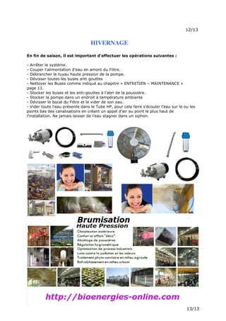 Page 15 sur 15
http://brumisation.blogspot.fr/
HIVERNAGE
En fin de saison, il est important d’effectuer les opérations suivantes :
- Arrêter le système.
- Couper l’alimentation d’eau en amont du Filtre.
- Débrancher le tuyau haute pression de la pompe.
- Dévisser toutes les buses anti gouttes
- Nettoyer les Buses comme indiqué au chapitre « ENTRETIEN – MAINTENANCE »
page 11.
- Stocker les buses et les anti-gouttes à l’abri de la poussière.
- Stocker la pompe dans un endroit à température ambiante
- Dévisser le bocal du Filtre et le vider de son eau.
- Vider toute l’eau présente dans le Tube HP, pour cela faire s’écouler l’eau sur le ou les
points bas des canalisations en créant un appel d’air au point le plus haut de
l’installation. Ne jamais laisser de l’eau stagner dans un siphon.
 