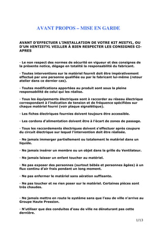 Page 3 sur 15
http://brumisation.blogspot.fr/
AVANT PROPOS – MISE EN GARDE
AVANT D’EFFECTUER L’INSTALLATION DE VOTRE KIT MISTYL, OU
D’UN VENTISTYL VEILLER À BIEN RESPECTER LES CONSIGNES CI-
APRES
- Le non respect des normes de sécurité en vigueur et des consignes de
la présente notice, dégage en totalité la responsabilité du fabricant.
- Toutes interventions sur le matériel fournit doit être impérativement
effectué par une personne qualifiée ou par le fabricant lui-même (retour
atelier dans ce dernier cas).
- Toutes modifications apportées au produit sont sous la pleine
responsabilité de celui qui les réalise.
- Tous les équipements électriques sont à raccorder au réseau électrique
correspondant à l’indication de tension et de fréquence spécifiées sur
chaque matériel fourni (voir plaque signalétique).
- Les fiches électriques fournies doivent toujours être accessible.
- Les cordons d’alimentation doivent être à l’écart de zones de passage.
- Tous les raccordements électriques doivent s’effectuer après coupure
du circuit électrique sur lequel l’intervention doit être réalisée.
- Ne jamais immerger partiellement ou totalement le matériel dans un
liquide.
- Ne jamais insérer un membre ou un objet dans la grille du Ventilateur.
- Ne jamais laisser un enfant toucher au matériel.
- Ne pas exposer des personnes (surtout bébés et personnes âgées) à un
flux continu d’air frais pendant un long moment.
- Ne pas enfermer le matériel sans aération suffisante.
- Ne pas toucher et ne rien poser sur le matériel. Certaines pièces sont
très chaudes.
- Ne jamais mettre en route le système sans que l’eau de ville n’arrive au
Groupe Haute Pression.
- N’utiliser que des conduites d’eau de ville ne dénaturant pas cette
dernière.
 