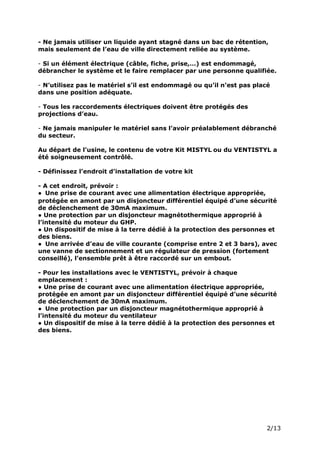 Page 4 sur 15
http://brumisation.blogspot.fr/
- Ne jamais utiliser un liquide ayant stagné dans un bac de rétention,
mais seulement de l’eau de ville directement reliée au système.
- Si un élément électrique (câble, fiche, prise,…) est endommagé,
débrancher le système et le faire remplacer par une personne qualifiée.
- N’utilisez pas le matériel s’il est endommagé ou qu’il n’est pas placé
dans une position adéquate.
- Tous les raccordements électriques doivent être protégés des
projections d’eau.
- Ne jamais manipuler le matériel sans l’avoir préalablement débranché
du secteur.
Au départ de l’usine, le contenu de votre Kit MISTYL ou du VENTISTYL a
été soigneusement contrôlé.
- Définissez l’endroit d’installation de votre kit
- A cet endroit, prévoir :
● Une prise de courant avec une alimentation électrique appropriée,
protégée en amont par un disjoncteur différentiel équipé d’une sécurité
de déclenchement de 30mA maximum.
● Une protection par un disjoncteur magnétothermique approprié à
l’intensité du moteur du GHP.
● Un dispositif de mise à la terre dédié à la protection des personnes et
des biens.
● Une arrivée d’eau de ville courante (comprise entre 2 et 3 bars), avec
une vanne de sectionnement et un régulateur de pression (fortement
conseillé), l’ensemble prêt à être raccordé sur un embout.
- Pour les installations avec le VENTISTYL, prévoir à chaque
emplacement :
● Une prise de courant avec une alimentation électrique appropriée,
protégée en amont par un disjoncteur différentiel équipé d’une sécurité
de déclenchement de 30mA maximum.
● Une protection par un disjoncteur magnétothermique approprié à
l’intensité du moteur du ventilateur
● Un dispositif de mise à la terre dédié à la protection des personnes et
des biens.
 