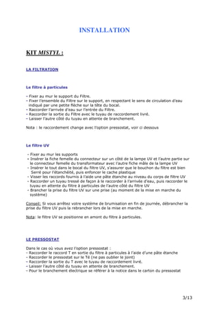 Page 5 sur 15
http://brumisation.blogspot.fr/
INSTALLATION
KIT MISTYL :
LA FILTRATION
Le filtre à particules
- Fixer au mur le support du Filtre.
- Fixer l’ensemble du Filtre sur le support, en respectant le sens de circulation d’eau
indiqué par une petite flèche sur la tête du bocal.
- Raccorder l’arrivée d’eau sur l’entrée du Filtre.
- Raccorder la sortie du Filtre avec le tuyau de raccordement livré.
- Laisser l’autre côté du tuyau en attente de branchement.
Nota : le raccordement change avec l’option pressostat, voir ci dessous
Le filtre UV
- Fixer au mur les supports
- Insérer la fiche femelle du connecteur sur un côté de la lampe UV et l’autre partie sur
le connecteur femelle du transformateur avec l’autre fiche mâle de la lampe UV
- Insérer le tout dans le bocal du filtre UV, s’assurer que le bouchon du filtre est bien
Serré pour l’étanchéité, puis enfoncer le cache plastique
- Visser les raccords fournis à l’aide une pâte étanche au niveau du corps de filtre UV
- Raccorder un tuyau tressé de façon à le raccorder à l’arrivée d’eau, puis raccorder le
tuyau en attente du filtre à particules de l’autre côté du filtre UV
- Brancher la prise du filtre UV sur une prise (au moment de la mise en marche du
système)
Conseil: Si vous arrêtez votre système de brumisation en fin de journée, débrancher la
prise du filtre UV puis la rebrancher lors de la mise en marche.
Nota: le filtre UV se positionne en amont du filtre à particules.
LE PRESSOSTAT
Dans le cas où vous avez l’option pressostat :
- Raccorder le raccord T en sortie du filtre à particules à l’aide d’une pâte étanche
- Raccorder le pressostat sur le Té (ne pas oublier le joint)
- Raccorder la sortie du T avec le tuyau de raccordement livré.
- Laisser l’autre côté du tuyau en attente de branchement.
- Pour le branchement électrique se référer à la notice dans le carton du pressostat
 