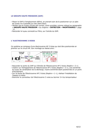 Page 6 sur 15
http://brumisation.blogspot.fr/
LE GROUPE HAUTE PRESSION (GHP)
- Placer le GHP à l’emplacement définit, en prenant soin de le positionner sur un plan
de niveau et si possible sur des silent blocs.
- Vérifier que le niveau d’huile soit correct, sinon procéder comme indiqué au paragraphe
« GROUPE HAUTE PRESSION » du chapitre « ENTRETIEN – MAINTENANCE » page
11.
- Raccorder le tuyau connecté au Filtre, sur l’entrée du GHP.
L’ ELECTROVANNE 3 VOIES
Ce système se compose d’une électrovanne HP 3 Voies qui doit être positionnée en
premier sur le circuit HP. Son montage se réalise ainsi :
- Raccorder la sortie du GHP sur l’Entrée de l’Electrovanne HP 3 Voies (Repère « 2 »).
- Insérer sur l’échappement de l’Electrovanne HP 3 Voies (Repère « 3 »), une extrémité
du tuyau de canalisation de la décharge, l’autre extrémité étant positionnée en un point
d’écoulement.
- Sur la Sortie de l’Electrovanne HP 3 Voies (Repère « 1 »), réaliser l’installation de
l’espace à traiter.
- Brancher le connecteur de l’électrovanne 3 voies au bornier 3-4 du temporisateur
 
