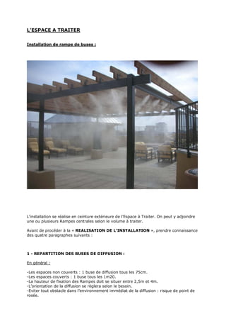 Page 8 sur 15
http://brumisation.blogspot.fr/
L’ESPACE A TRAITER
Installation de rampe de buses :
L’installation se réalise en ceinture extérieure de l’Espace à Traiter. On peut y adjoindre
une ou plusieurs Rampes centrales selon le volume à traiter.
Avant de procéder à la « REALISATION DE L’INSTALLATION », prendre connaissance
des quatre paragraphes suivants :
1 - REPARTITION DES BUSES DE DIFFUSION :
En général :
-Les espaces non couverts : 1 buse de diffusion tous les 75cm.
-Les espaces couverts : 1 buse tous les 1m20.
-La hauteur de fixation des Rampes doit se situer entre 2,5m et 4m.
-L’orientation de la diffusion se règlera selon le besoin.
 