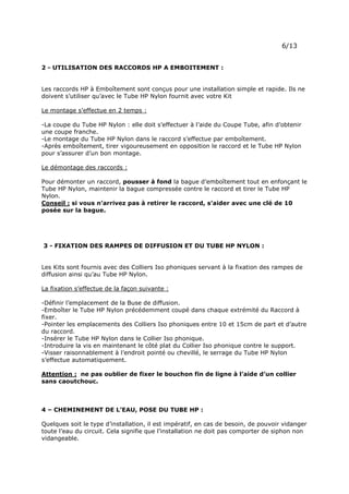 Page 9 sur 15
http://brumisation.blogspot.fr/
-Eviter tout obstacle dans l’environnement immédiat de la diffusion : risque de point de
rosée.
2 - UTILISATION DES RACCORDS HP A EMBOITEMENT :
Les raccords HP à Emboîtement sont conçus pour une installation simple et rapide. Ils ne
doivent s’utiliser qu’avec le Tube HP Nylon fournit avec votre Kit
Le montage s’effectue en 2 temps :
-La coupe du Tube HP Nylon : elle doit s’effectuer à l’aide du Coupe Tube, afin d’obtenir
une coupe franche.
-Le montage du Tube HP Nylon dans le raccord s’effectue par emboîtement.
-Après emboîtement, tirer vigoureusement en opposition le raccord et le Tube HP Nylon
pour s’assurer d’un bon montage.
Le démontage des raccords :
Pour démonter un raccord, pousser à fond la bague d’emboîtement tout en enfonçant le
Tube HP Nylon, maintenir la bague compressée contre le raccord et tirer le Tube HP
Nylon.
Conseil : si vous n’arrivez pas à retirer le raccord, s’aider avec une clé de 10
posée sur la bague.
3 - FIXATION DES RAMPES DE DIFFUSION ET DU TUBE HP NYLON :
Les Kits sont fournis avec des Colliers Iso phoniques servant à la fixation des rampes de
diffusion ainsi qu’au Tube HP Nylon.
La fixation s’effectue de la façon suivante :
-Définir l’emplacement de la Buse de diffusion.
-Emboîter le Tube HP Nylon précédemment coupé dans chaque extrémité du Raccord à
fixer.
-Pointer les emplacements des Colliers Iso phoniques entre 10 et 15cm de part et d’autre
du raccord.
-Insérer le Tube HP Nylon dans le Collier Iso phonique.
-Introduire la vis en maintenant le côté plat du Collier Iso phonique contre le support.
-Visser raisonnablement à l’endroit pointé ou chevillé, le serrage du Tube HP Nylon
s’effectue automatiquement.
Attention : ne pas oublier de fixer le bouchon fin de ligne à l’aide d’un collier
sans caoutchouc.
4 – CHEMINEMENT DE L’EAU, POSE DU TUBE HP :
Quelques soit le type d’installation, il est impératif, en cas de besoin, de pouvoir vidanger
toute l’eau du circuit. Cela signifie que l’installation ne doit pas comporter de siphon non
vidangeable.
 