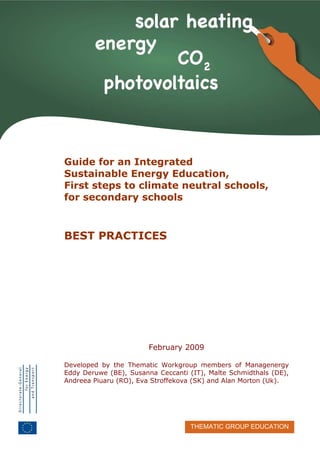 Sustainable energy guide, steps to climate neutral schools for secondary schools
THEMATIC GROUP EDUCATION
-
Guide for an Integrated
Sustainable Energy Education,
First steps to climate neutral schools,
for secondary schools
BEST PRACTICES
February 2009
Developed by the Thematic Workgroup members of Managenergy
Eddy Deruwe (BE), Susanna Ceccanti (IT), Malte Schmidthals (DE),
Andreea Piuaru (RO), Eva Stroffekova (SK) and Alan Morton (Uk).
 