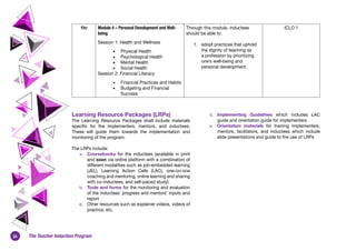 26 The Teacher Induction Program
1hr Module 4 – Personal Development and Well-
being
Session 1: Health and Wellness
•	 Physical Health
•	 Psychological Health
•	 Mental Health
•	 Social Health
Session 2: Financial Literacy
•	 Financial Practices and Habits
•	 Budgeting and Financial
Success
Through this module, inductees
should be able to:
1.	 adopt practices that uphold
the dignity of teaching as
a profession by prioritizing
one’s well-being and
personal development. 
ICLO 1
Learning Resource Packages (LRPs)
The Learning Resource Packages shall include materials
specific for the implementers, mentors, and inductees.
These will guide them towards the implementation and
monitoring of the program.
The LRPs include:
a.	 Coursebooks for the inductees (available in print
and soon via online platform with a combination of
different modalities such as job-embedded learning
(JEL), Learning Action Cells (LAC), one-on-one
coaching and mentoring, online learning and sharing
with co-inductees, and self-paced study)
b.	 Tools and forms for the monitoring and evaluation
of the inductees’ progress and mentors’ inputs and
report
c.	 Other resources such as explainer videos, videos of
practice, etc.
d.	 Implementing Guidelines which includes LAC
guide and orientation guide for implementers
e.	 Orientation materials for training implementers,
mentors, facilitators, and inductees which include
slide presentations and guide to the use of LRPs
 