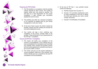 32 The Teacher Induction Program
Preparing the TIP Portfolio
1.	 The TIP portfolio is a compilation of all the portfolio
outputs required for each course. The number of
outputs varies from one course to another. This
will serve as a final requirement for the course
completion. It also includes your summative
assessment proof of score.
2.	 The portfolio may either be a physical compilation
or an e-portfolio, as agreed upon by your school
management or with your mentor.
3.	 At the end of each course, the mentor checks the
portfolio outputs and then verifies and records the
summative assessment score.
4. 	 Your mentor will sign a form certifying your
completion of the course. Compile these in the
portfolio. These will be part of your requirements for
the TIP Year 1 completion.
Course and TIP Year 1 Completion
1.	 The mentor will certify your completion of the
course by accomplishing a form stating that you
have accomplished the coursebook and submitted
your portfolio which contains the portfolio outputs
and summative assessment screenshot proving you
got a score of 80% or above.
2.	 The mentor will give you the signed certificate of
course completion. Keep this in your portfolio. Your
mentor will also give you a copy/link to the next TIP
coursebook to be accomplished.
3.	 At the end of TIP Year 1, your portfolio should
contain the following:
a. 	 Portfolio Outputs from Courses 1-6
b. 	 Courses 1-6 summative assessment proof
of score (screenshot at the end of taking
the online quiz showing your name, course
number, and score)
c. 	 Courses 1-6 Certificates of Completion
 
 