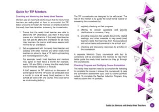 33
Guide for Mentors and Newly Hired Teachers
Guide for TIP Mentors
Coaching and Mentoring the Newly Hired Teacher
Mentors play an important role to ensure that the newly hired
teachers are well-guided on how to accomplish the TIP.
Below are some reminders for mentors on what to do before
the newly hired teachers start answering the coursebooks:
1. Ensure that the newly hired teacher was able to
attend the TIP Orientation. Ask them if they have
queries and clarifications. If the newly hired teacher
was not able to attend the orientation for all newly
hired teachers, the mentor shall have a session with
him/her for an orientation.
2. Set an agreement with the newly hired teacher and
possibly with other mentors and other newly hired
teachers on when to have a TIP catch-up/coaching
and mentoring session/LAC.
For example, newly hired teachers and mentors
may agree to meet twice a month (for example,
every 15th and 30th), or every time the newly hired
teacher finishes a session or module.
A LAC session for TIP catch-up or discussion of
some topics from the TIP could be scheduled once
a month or once all newly hired teachers in the
school are done with one course. This could serve
as a culminating activity.
The TIP coursebooks are designed to be self-paced. The
role of the mentor is to guide the newly hired teacher in
answering the coursebook by:
1. regularly checking on their progress;
2. offering to answer questions and provide
clarifications to concerns, if any;
3. providing resources like sample documents, related
readings, and other materials to help newly hired
teachers relate their learnings from the coursebook
with actual tasks and scenarios in the school; and
4. checking and discussing responses to activities in
the coursebook.
A separate Mentor’s Copy coursebook with key to
corrections will be provided to the mentors to help them
better guide the newly hired teachers as they go through
the coursebooks.
Checking Progress and Certifying Course Completion
The newly hired teachers need to accomplish the following
to complete the course: i) answer the coursebook; ii) pass
the summative assessment quiz; and iii) submit portfolio
output. To complete the Teacher Induction Program, they
need to submit the TIP portfolio.
 
