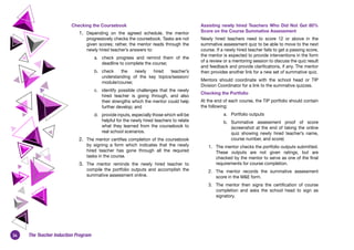 34 The Teacher Induction Program
Checking the Coursebook
1.	 Depending on the agreed schedule, the mentor
progressively checks the coursebook. Tasks are not
given scores; rather, the mentor reads through the
newly hired teacher’s answers to:
a.	 check progress and remind them of the
deadline to complete the course;
b.	 check the newly hired teacher’s
understanding of the key topics/session/
module/course;
c.	 identify possible challenges that the newly
hired teacher is going through, and also
their strengths which the mentor could help
further develop; and
d.	 provide inputs, especially those which will be
helpful for the newly hired teachers to relate
what they learned from the coursebook to
real school scenarios.
2.	 The mentor certifies completion of the coursebook
by signing a form which indicates that the newly
hired teacher has gone through all the required
tasks in the course.
3.	 The mentor reminds the newly hired teacher to
compile the portfolio outputs and accomplish the
summative assessment online.
Assisting newly hired Teachers Who Did Not Get 80%
Score on the Course Summative Assessment
Newly hired teachers need to score 12 or above in the
summative assessment quiz to be able to move to the next
course. If a newly hired teacher fails to get a passing score,
the mentor is expected to provide interventions in the form
of a review or a mentoring session to discuss the quiz result
and feedback and provide clarifications, if any. The mentor
then provides another link for a new set of summative quiz.
Mentors should coordinate with the school head or TIP
Division Coordinator for a link to the summative quizzes.
Checking the Portfolio
At the end of each course, the TIP portfolio should contain
the following:
a.	 Portfolio outputs
b.	 Summative assessment proof of score
(screenshot at the end of taking the online
quiz showing newly hired teacher’s  name,
course number, and score) 
1.	 The mentor checks the portfolio outputs submitted.
These outputs are not given ratings, but are
checked by the mentor to serve as one of the final
requirements for course completion.
2.	 The mentor records the summative assessment
score in the M&E form.
3.	 The mentor then signs the certification of course
completion and asks the school head to sign as
signatory.
 