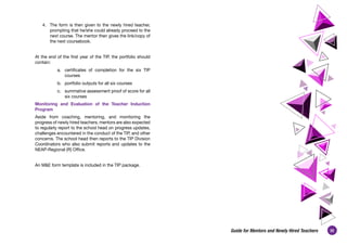 35
Guide for Mentors and Newly Hired Teachers
4.	 The form is then given to the newly hired teacher,
prompting that he/she could already proceed to the
next course. The mentor then gives the link/copy of
the next coursebook.
 
At the end of the first year of the TIP, the portfolio should
contain:
a.	 certificates of completion for the six TIP
courses
b.	 portfolio outputs for all six courses
c.	 summative assessment proof of score for all
six courses
Monitoring and Evaluation of the Teacher Induction
Program
Aside from coaching, mentoring, and monitoring the
progress of newly hired teachers, mentors are also expected
to regularly report to the school head on progress updates,
challenges encountered in the conduct of the TIP, and other
concerns. The school head then reports to the TIP Division
Coordinators who also submit reports and updates to the
NEAP-Regional (R) Office.
 
An M&E form template is included in the TIP package.
 