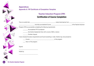 36 The Teacher Induction Program
Appendices
Appendix A: TIP Certificate of Completion Template
Teacher Induction Program (TIP)
Certification of Course Completion
This is to certify that ___________________________________________, newly-hired teacher from __________________________
__________________________, has fully accomplished Course ___________________________________ of the Teacher Induction
Program (TIP) by successfully completing the following requirements:
________ Accomplished TIP Coursebook
________ Summative Assessment Quiz with a score of 80% or above
________ Portfolio Outputs
I have checked the above requirements and found everything in order. He/she may now proceed to:
	 ____ Course _________________________________________ of the program
	 ____ Year 2 of the program.
Signed:
________________________________
Noted by:
________________________________
 