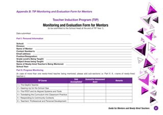 37
Guide for Mentors and Newly Hired Teachers
Appendix B: TIP Monitoring and Evaluation Form for Mentors
Teacher Induction Program (TIP)
Monitoring and Evaluation Form for Mentors
(to be submitted to the School Head at the end of TIP Year 1)
Date submitted:
Part I. Personal Information
School:
Division:
Name of Mentor:
Contact Number/s:
Email address:
Position/Designation:
Grade Level/s Being Taught:
Subject Areas being Taught:
Name of Newly-hired Teacher/s Being Mentored:
School Year:
Part II. Progress Monitoring
(In case of more than one newly-hired teacher being mentored, please add sub-sections i.e. Part II. A. <name of newly-hired
teacher>)
TIP Course
Date
Accomplished
Summative Assessment
Score
Remarks
1 – The DepEd Teacher
2 – Gearing Up for the School Year
3 – The PPST and its Aligned Systems and Tools
4 – Translating the Curriculum into Classroom Practice
5 – Responding to Community Contexts
6 – Teachers’ Professional and Personal Development
 