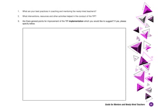 39
Guide for Mentors and Newly Hired Teachers
1. 	 What are your best practices in coaching and mentoring the newly-hired teacher/s?
2. 	 What interventions, resources and other activities helped in the conduct of the TIP?
3. 	 Are there general points for improvement of the TIP implementation which you would like to suggest? If yes, please
specify below.
 