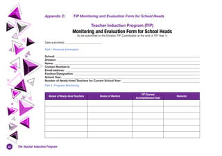 40 The Teacher Induction Program
Appendix C:	 TIP Monitoring and Evaluation Form for School Heads
Teacher Induction Program (TIP)
Monitoring and Evaluation Form for School Heads
(to be submitted to the Division TIP Coordinator at the end of TIP Year 1)
Date submitted:
Part I. Personal Information
School:
Division:
Name:
Contact Number/s:
Email address:
Position/Designation:
School Year:
Number of Newly-hired Teachers for Current School Year:
Part II. Progress Monitoring
Names of Newly-hired Teachers Names of Mentors
TIP Courses
Accomplishment Date
Remarks
 