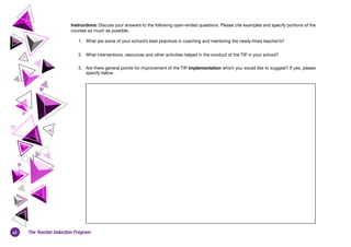 42 The Teacher Induction Program
Instructions: Discuss your answers to the following open-ended questions. Please cite examples and specify portions of the
courses as much as possible.
1.	 What are some of your school’s best practices in coaching and mentoring the newly-hired teacher/s?
2.	 What interventions, resources and other activities helped in the conduct of the TIP in your school?
3.	 Are there general points for improvement of the TIP implementation which you would like to suggest? If yes, please
specify below.
 