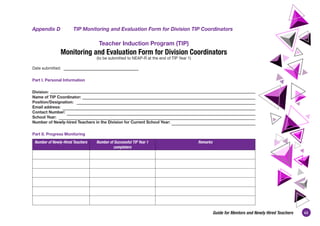 43
Guide for Mentors and Newly Hired Teachers
Appendix D	 TIP Monitoring and Evaluation Form for Division TIP Coordinators
Teacher Induction Program (TIP)
Monitoring and Evaluation Form for Division Coordinators
(to be submitted to NEAP-R at the end of TIP Year 1)
Date submitted:
Part I. Personal Information
Division:
Name of TIP Coordinator:
Position/Designation:
Email address:
Contact Number:
School Year:
Number of Newly-hired Teachers in the Division for Current School Year:
Part II. Progress Monitoring
Number of Newly-Hired Teachers Number of Successful TIP Year 1
completers
Remarks
 