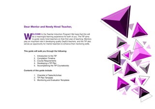 Dear Mentor and Newly Hired Teacher,
W
ELCOME to the Teacher Induction Program! We hope that this will
be a meaningful learning experience for both of you. The TIP aims
to guide newly hired teachers on their first year of teaching. Mentors
play an important role in developing quality DepEd teachers, and the TIP also
serves as opportunity for mentor-teachers to enhance their mentoring skills.
This guide will walk you through the following:
1.	 Introduction to the TIP
2.	 Completion Timeline
3.	 Course Requirements
4.	 Developing a TIP Plan
5.	 Accomplishing the TIP Coursebooks
Contents of this guide include:
1.	 Checklist of Tasks/Activities
2.	 TIP Plan Template
3.	 Monitoring and Evaluation Templates
 