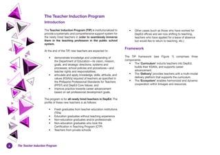 6 The Teacher Induction Program
The Teacher Induction Program
Introduction
The Teacher Induction Program (TIP) is institutionalized to
provide a systematic and comprehensive support system for
the newly hired teachers in order to seamlessly immerse
them in the teaching profession in the public school
system.
At the end of the TIP, new teachers are expected to:
• demonstrate knowledge and understanding of
the Department of Education—its vision, mission,
goals, and strategic directions; systems and
processes; school policies and procedures—and
teacher rights and responsibilities;
• articulate and apply knowledge, skills, attitude, and
values (KSAVs) required of teachers as specified in
the Philippine Professional Standards for Teachers
(PPST) and DepEd Core Values; and
• improve practice towards career advancement
based on set professional development goals.
The program is for all newly hired teachers in DepEd. The
profile of these new teachers is as follows:
• Fresh graduates from teacher education institutions
(TEIs)
• Education graduates without teaching experience
• Non-education graduates and/or professionals
• Non-education graduates who took the
Certification in Teaching Program (CTP)
• Teachers from private schools
• Other cases (such as those who have worked for
DepEd offices and are now shifting to teaching,
teachers who have applied for a leave of absence
but would like to return to teaching, etc.)
Framework
The TIP framework (see Figure 1) comprises three
components:
• The ‘Curriculum’ inducts teachers into DepEd,
builds their KSAVs, and supports career
advancement.
• The ‘Delivery’ provides teachers with a multi-modal
delivery platform that supports the curriculum.
• The ‘Ecosystem’ enables harmonized and dynamic
cooperation within linkages and resources.
 