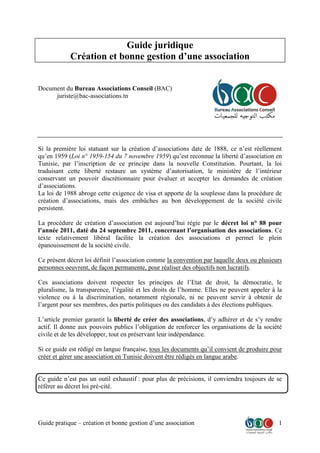 Guide pratique – création et bonne gestion d’une association 1
Guide juridique
Création et bonne gestion d’une association
Document du Bureau Associations Conseil (BAC)
juriste@bac-associations.tn
Si la première loi statuant sur la création d’associations date de 1888, ce n’est réellement
qu’en 1959 (Loi n° 1959-154 du 7 novembre 1959) qu’est reconnue la liberté d’association en
Tunisie, par l’inscription de ce principe dans la nouvelle Constitution. Pourtant, la loi
traduisant cette liberté restaure un système d’autorisation, le ministère de l’intérieur
conservant un pouvoir discrétionnaire pour évaluer et accepter les demandes de création
d’associations.
La loi de 1988 abroge cette exigence de visa et apporte de la souplesse dans la procédure de
création d’associations, mais des embûches au bon développement de la société civile
persistent.
La procédure de création d’association est aujourd’hui régie par le décret loi n° 88 pour
l’année 2011, daté du 24 septembre 2011, concernant l’organisation des associations. Ce
texte relativement libéral facilite la création des associations et permet le plein
épanouissement de la société civile.
Ce présent décret loi définit l’association comme la convention par laquelle deux ou plusieurs
personnes oeuvrent, de façon permanente, pour réaliser des objectifs non lucratifs.
Ces associations doivent respecter les principes de l’Etat de droit, la démocratie, le
pluralisme, la transparence, l’égalité et les droits de l’homme. Elles ne peuvent appeler à la
violence ou à la discrimination, notamment régionale, ni ne peuvent servir à obtenir de
l’argent pour ses membres, des partis politiques ou des candidats à des élections publiques.
L’article premier garantit la liberté de créer des associations, d’y adhérer et de s’y rendre
actif. Il donne aux pouvoirs publics l’obligation de renforcer les organisations de la société
civile et de les développer, tout en préservant leur indépendance.
Si ce guide est rédigé en langue française, tous les documents qu’il convient de produire pour
créer et gérer une association en Tunisie doivent être rédigés en langue arabe.
Ce guide n’est pas un outil exhaustif : pour plus de précisions, il conviendra toujours de se
référer au décret loi pré-cité.
 