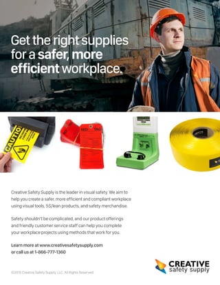 Gettherightsupplies
forasafer,more
efficientworkplace.
Creative Safety Supply is the leader in visual safety. We aim to
help you create a safer, more efficient and compliant workplace
using visual tools, 5S/lean products, and safety merchandise.
Safety shouldn’t be complicated, and our product offerings
and friendly customer service staff can help you complete
your workplace projects using methods that work for you.
Learn more at www.creativesafetysupply.com
or call us at 1-866-777-1360
©2015 Creative Safety Supply, LLC. All Rights Reserved.
 