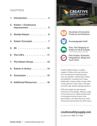 Kaizen Guide | creativesafetysupply.com
Creative Safety Supply is a global
supplier of Safety and Lean products
and manufacturer of leading brands
such as LabelTac®
Label & Sign Printers
and SafetyTac®
Industrial Floor Tapes.
Additionally, Creative Safety Supply offers
a wide selection of floor signs, wall signs
and other high visibility signage solutions.
CSS also bridges the gap between
products and knowledge, offering a range
of free resources for safety professionals
or employees looking to learn more
about Safety, Lean Manufacturing, GHS,
Continuous Improvement and other topics.
or call us at 1-866-777-1360
creativesafetysupply.com
Hundreds of Innovative
Products and Solutions
Knowledgeable Staff
Free, Fast Shipping on
Orders to US & Canada
*some restrictions apply, see website
Free Guides, Podcasts,
Infographics, Blogs and
much more
1.	Introduction  .  .  .  .  .  .  .  .  .  .  . 4
2.	 Kaizen = Continuous
	Improvement .  .  .  .  .  .  .  .  .  .  . 5
3.	 Gemba Kaizen  .  .  .  .  .  .  .  .  .  . 6
4.	 Kaizen Concepts .  .  .  .  .  .  .  .  . 7
5.	5S  .  .  .  .  .  .  .  .  .  .  .  .  .  .  .  .  10
6.	 The 5 M’s .  .  .  .  .  .  .  .  .  .  .  .  11
7.	 The Kaizen Group .  .  .  .  .  .  .  . 13
8.	 Kaizen in Action .  .  .  .  .  .  .  .  . 14
9.	Conclusion .  .  .  .  .  .  .  .  .  .  .  15
11.	Additional Resources  .  .  .  .  .  16
CHAPTERS
 