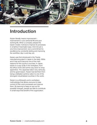 Kaizen Guide | creativesafetysupply.com 4
Introduction
Kaizen literally means improvement -
improvement in your personal life and your
working life. When a company adopts the
kaizen model, it strives to improve its processes
in small but meaningful ways. And not just a
one-time improvement, but a commitment to
excellence by constantly testing and improving
the workflow, day in and day out.
Kaizen was first introduced in the Toyota
manufacturing plant in Japan in the early 1950s
and it has since become one of the main
reasons for the country’s success. In Japan,
kaizen is a way of life in the workplace, from
the office of the CEO all the way down to shop
apprentice. The Japanese take it very seriously,
and for good reason. Kaizen has led them from
being a defeated wartime nation to one of the
strongest industrialized countries in the world.
Kaizen is a philosophy and a workplace
methodology that allows everyone to take
control of their work processes and improve
them. By learning to keep an eye out for
possible changes, people are able to contribute
in small ways that benefit of the organization.
 