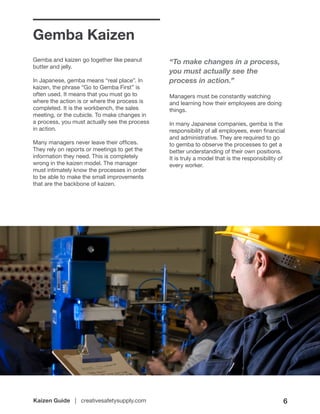Kaizen Guide | creativesafetysupply.com 6
Gemba Kaizen
Gemba and kaizen go together like peanut
butter and jelly.
In Japanese, gemba means “real place”. In
kaizen, the phrase “Go to Gemba First” is
often used. It means that you must go to
where the action is or where the process is
completed. It is the workbench, the sales
meeting, or the cubicle. To make changes in
a process, you must actually see the process
in action.
Many managers never leave their offices.
They rely on reports or meetings to get the
information they need. This is completely
wrong in the kaizen model. The manager
must intimately know the processes in order
to be able to make the small improvements
that are the backbone of kaizen.
“To make changes in a process,
you must actually see the
process in action.”
Managers must be constantly watching
and learning how their employees are doing
things.
In many Japanese companies, gemba is the
responsibility of all employees, even financial
and administrative. They are required to go
to gemba to observe the processes to get a
better understanding of their own positions.
It is truly a model that is the responsibility of
every worker.
 