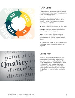 Kaizen Guide | creativesafetysupply.com 8
PDCA Cycle
The PDCA cycle is a system used to ensure
the continuation of the kaizen principles. It is
a vital part of the process.
Plan refers to establishing a target and a
strategy for improvement. This is a must.
Without a target, how do you know if you
have achieved success?
Do refers to the implementation of your plan.
Check is when you determine if your plan
actually improved the process.
Act is the process of standardizing the
improved procedure so that it can be
continued and so that the problem will not
return.
By following the PDCA cycle, you will ensure
that your process improves and does not
degrade.
Quality First
Quality is always the highest priority in a
kaizen system. But quality does not only
refer to the finished product, it also refers
to the processes and standards that create
the product. It runs through all phases
of company activity: design, production,
management, sales, and service. It is both
the goal and the method of the production
cycle.
 