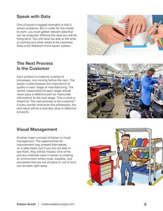 Kaizen Guide | creativesafetysupply.com 9
Speak with Data
One of kaizen’s biggest strengths is that it
solves problems. But in order for the model
to work, you must gather relevant data that
can be analyzed. Without this data you will be
flying blind. You will never be able to tell what
is working and what needs to be improved.
Data is the lifeblood of the kaizen system.
The Next Process
Is the Customer
Each product is made by a series of
processes, one coming before the next. The
kaizen model stresses the importance of
quality in each stage of manufacturing. The
worker responsible for each stage should
never pass a defective part (or inaccurate
information) to the next stage. This is what is
meant by “the next process is the customer.”
If every worker embraces this philosophy, the
end result will be a dramatic drop in defective
products.
Visual Management
Another major concept of kaizen is visual
management. The opportunities for
improvement may present themselves
on a daily basis, but if you are not able to
see them, they will be missed. One of the
primary methods used in kaizen is creating
an environment where tools, supplies, and
processes that are out of place or out of sync
can be seen right away.
 