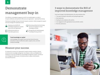 6
Demonstrate
management buy-in
To be effective, knowledge management cannot be an afterthought or an add-on.
It requires deliberate and systematic effort across an organization – especially from the top.
Fostering a knowledge-sharing environment requires consistent, visible management support.
Some key strategies for leadership include:
Assigning accountability for
knowledge management in specific
areas across the organization.
Defining clear policies on
information governance.
Removing workload and technology
barriers for employees to share
knowledge and ideas.
Recognizing and celebrating good
knowledge sharing practices.
Treat knowledge as capital
Lost knowledge is lost capital. Ensure you have formal structures
and policies in place to effectively capture, organize, store, and share
company knowledge.
1
Measure your success
It’s important to monitor your organization’s progress towards creating an optimal
environment for knowledge management. Use analytics, collect user feedback from
employees on the ease and efficiency of knowledge management systems, and discuss
your strategy with industry peers. Use what you learn to adjust, move forward,
and repeat the process.
5 ways to demonstrate the ROI of
improved knowledge management
If you track changes in the following factors, the value should be clear:
1. Time spent hunting for information and sorting through email.
2. Work duplication.
3. Reading of, and compliance with, policies.
4. User engagement with organizational news and other content.
5. New idea submissions.
 