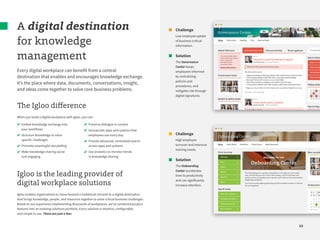 12
A digital destination
for knowledge
management
Every digital workplace can benefit from a central
destination that enables and encourages knowledge exchange.
It’s the place where data, documents, conversations, insight,
and ideas come together to solve core business problems.
The Igloo difference
When you build a digital workplace with Igloo, you can:
Igloo is the leading provider of
digital workplace solutions
Igloo enables organizations to move beyond a traditional intranet to a digital destination
that brings knowledge, people, and resources together to solve critical business challenges.
Based on our experience implementing thousands of workplaces, we’ve combined product
features into an evolving solutions portfolio. Every solution is intuitive, configurable,
and simple to use. These are just a few:
Embed knowledge exchange into
your workflows
Structure knowledge to solve
specific challenges
Promote meaningful storytelling
Make knowledge sharing social
and engaging
Preserve dialogue in context
Incorporate apps and systems that
employees use every day
Provide advanced, centralized search
across apps and systems
Use analytics to monitor trends
in knowledge sharing
Challenge
Low employee uptake
of business-critical
information.
Solution
The Governance
Center keeps
employees informed
by centralizing
policies and
procedures, and
mitigates risk through
digital signatures.
Challenge
High employee
turnover and intensive
training needs.
Solution
The Onboarding
Center accelerates
time to productivity
and can significantly
increase retention.
 