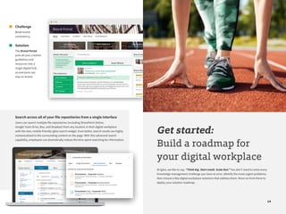 14
Challenge
Weak brand
consistency.
Solution
The Brand Portal
puts all your creative
guidelines and
resources into a
single digital hub,
so everyone can
stay on brand.
Search across all of your file repositories from a single interface
Users can search multiple file repositories (including SharePoint Online,
Google Team Drive, Box, and Dropbox) from any location in their digital workplace
with the new, mobile-friendly Igloo search widget. Even better, search results are highly
contextualized to the surrounding content on the page. With this advanced search
capability, employees can dramatically reduce the time spent searching for information.
Get started:
Build a roadmap for
your digital workplace
At Igloo, we like to say, “Think big. Start small. Scale fast.” You don’t need to solve every
knowledge management challenge you have at once. Identify the most urgent problems,
then choose a few digital workplace solutions that address them. Move on from there to
deploy your solution roadmap.
 