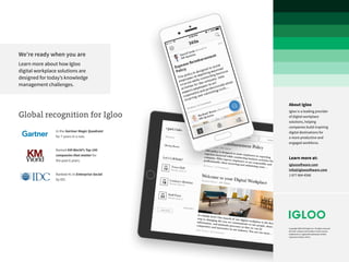 Copyright 2008-2018 Igloo Inc. All rights reserved.
All other company and product names may be
trademarks or registered trademarks of their
respective holders. 04/18
About Igloo
Igloo is a leading provider
of digital workplace
solutions, helping
companies build inspiring
digital destinations for
a more productive and
engaged workforce.
Learn more at:
igloosoftware.com
info@igloosoftware.com
1 877 664 4566
Global recognition for Igloo
We’re ready when you are
Learn more about how Igloo
digital workplace solutions are
designed for today’s knowledge
management challenges.
In the Gartner Magic Quadrant
for 7 years in a row.
Named KM World’s Top 100
companies that matter for
the past 6 years.
Ranked #1 in Enterprise Social
by IDC.
 