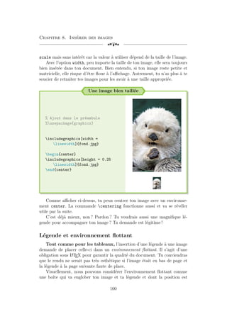 Chapitre 8. Insérer des images
[a
scale mais sans intérêt car la valeur à utiliser dépend de la taille de l’image.
Avec l’option width, peu importe la taille de ton image, elle sera toujours
bien insérée dans ton document. Bien entendu, si ton image reste petite et
matricielle, elle risque d’être floue à l’affichage. Autrement, tu n’as plus à te
soucier de retraiter tes images pour les avoir à une taille appropriée.
Une image bien taillée
% Ajout dans le préambule
%usepackage{graphicx}
includegraphics[width =
linewidth]{fond.jpg}
begin{center}
includegraphics[height = 0.25
linewidth]{fond.jpg}
end{center}
Comme afficher ci-dessus, tu peux centrer ton image avec un environne-
ment center. La commande centering fonctionne aussi et va se révéler
utile par la suite.
C’est déjà mieux, non ? Pardon ? Tu voudrais aussi une magnifique lé-
gende pour accompagner ton image ? Ta demande est légitime !
Légende et environnement flottant
Tout comme pour les tableaux, l’insertion d’une légende à une image
demande de placer celle-ci dans un environnement flottant. Il s’agit d’une
obligation sous L
A
TEX pour garantir la qualité du document. Tu conviendras
que le rendu ne serait pas très esthétique si l’image était en bas de page et
la légende à la page suivante faute de place.
Visuellement, nous pouvons considérer l’environnement flottant comme
une boîte qui va englober ton image et ta légende et dont la position est
100
 