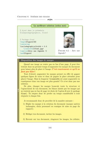 Chapitre 8. Insérer des images
[a
La meilleure solution (selon moi)
% Ajout dans le préambule
%usepackage{graphicx, float}
% Package float
begin{figure}[H]
centering
includegraphics[width = 0.5
linewidth]{fond.jpg}
caption{Avec une légende !}
end{figure}
Figure 8.2 – Avec une
légende !
!
Disposition des images  marges
Quand une image ne rentre pas en bas d’une page, il peut être
tentant dans un premier temps d’augmenter les marges du document
pour laisser plus de place à l’image. C’est exactement ce qu’il ne
faut pas faire !
Tout d’abord, augmenter les marges permet en effet de gagner
quelques lignes de texte et donc de gagner la place attendue pour
placer l’image. Mais la longueur linewidth est aussi augmentée en
conséquence donc ton image est plus grande ! Ce n’est donc pas une
solution.
De plus, changer les marges bouscule toute la structure et
l’agencement de ton document, les blancs laissés par les images qui
ne rentrent pas en bas de page (si choix de l’option H avec le package
float). Tu risques donc de perdre un temps considérable à tout
réajuster à chaque fois.
Je recommande donc de procéder de la manière suivante :
1) Régler les marges à la création du document (marges natives
inchangées, choix personnel ou consigne de mise en page du
rapport).
2) Rédiger ton document, inclure les images.
3) Revenir sur ton document, réagencer les images, les réduire,
103
 