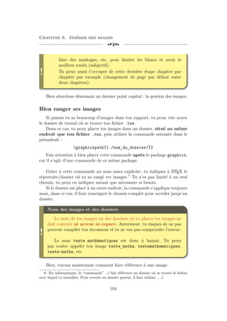 Chapitre 8. Insérer des images
[a
!
faire des montages, etc. pour limiter les blancs et avoir le
meilleur rendu (subjectif).
Tu peux aussi t’occuper de cette dernière étape chapitre par
chapitre par exemple (changement de page par défaut entre
deux chapitres).
Bien abordons désormais un dernier point capital : la gestion des images.
Bien ranger ses images
Si jamais tu as beaucoup d’images dans ton rapport, tu peux vite noyer
le dossier de travail où se trouve ton fichier .tex.
Dans ce cas, tu peux placer tes images dans un dossier, situé au même
endroit que ton fichier .tex, puis utiliser la commande suivante dans le
préambule :
graphicspath{{./nom_du_dossier/}}
Fais attention à bien placer cette commande après le package graphicx,
car il s’agit d’une commande de ce même package.
Grâce à cette commande au nom assez explicite, tu indiques à L
A
TEX le
répertoire/dossier où tu as rangé tes images. 6
Tu n’es pas limité à un seul
chemin, tu peux en indiquer autant que nécessaire si besoin.
Si le dossier est placé à un autre endroit, la commande s’applique toujours
mais, dans ce cas, il faut renseigner le chemin complet pour accéder jusqu’au
dossier.
!
Nom des images et des dossiers
Le nom de tes images ou des dossiers où tu places tes images ne
doit contenir ni accent ni espace. Autrement, tu risques de ne pas
pouvoir compiler ton document et tu ne vas pas comprendre l’erreur.
Le nom texte mathématiques est donc à bannir. Tu peux
par contre appeler ton image texte_maths, textemathematiques,
texte-maths, etc.
Bien, voyons maintenant comment faire référence à une image.
6. En informatique, la “commande” ./ fait référence au dossier où se trouve le fichier
avec lequel tu travailles. Pour revenir au dossier parent, il faut utiliser ../.
104
 