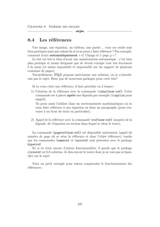 Chapitre 8. Insérer des images
[a
8.4 Les références
Une image, une équation, un tableau, une partie. . . tous ces outils sont
bien pratiques mais que valent-ils si tu ne peux y faire référence ? Par exemple,
comment écrire automatiquement « cf. l’image no
x page y » ?
Le but est bel et bien d’avoir une numérotation automatique : c’est bien
plus pratique et moins fatiguant que de devoir corriger tout ton document
à la main (et même impossible et impensable sur un rapport de plusieurs
centaines de pages).
Naturellement, L
A
TEX propose nativement une solution, ou je n’aborde-
rais pas le sujet. Donc pas de nouveaux packages pour cette fois !
Si tu veux créer une référence, il faut procéder en 2 étapes :
1) Création de la référence avec la commande label{nom-ref}. Cette
commande est à placer après une légende par exemple (caption pour
rappel).
Tu peux aussi l’utiliser dans un environnement mathématiques (si tu
veux faire référence à une équation ou dans un paragraphe (pour ren-
voyer à un bout de texte en particulier).
2) Appel de la référence avec la commande ref{nom-ref} (numéro de la
légende, de l’équation ou section dans lequel se situe le texte).
La commande pageref{nom-ref} est disponible nativement (appel du
numéro de page où se situe la référence et donc l’objet référence), tandis
que les commandes nameref et autoref sont présentes avec le package
hyperref.
Et si tu veux encore d’autres fonctionnalités, il paraît que le package
cleveref est LA solution. Je dois encore le tester donc je ne vais pas m’épan-
cher sur le sujet.
Voici un petit exemple pour mieux comprendre le fonctionnement des
références :
105
 