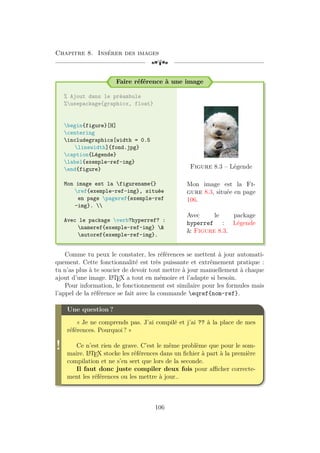 Chapitre 8. Insérer des images
[a
Faire référence à une image
% Ajout dans le préambule
%usepackage{graphicx, float}
begin{figure}[H]
centering
includegraphics[width = 0.5
linewidth]{fond.jpg}
caption{Légende}
label{exemple-ref-img}
end{figure}
Mon image est la figurename{}
ref{exemple-ref-img}, située
en page pageref{exemple-ref
-img}. 
Avec le package verb?hyperref? :
nameref{exemple-ref-img} 
autoref{exemple-ref-img}.
Figure 8.3 – Légende
Mon image est la Fi-
gure 8.3, située en page
106.
Avec le package
hyperref : Légende
 Figure 8.3.
Comme tu peux le constater, les références se mettent à jour automati-
quement. Cette fonctionnalité est très puissante et extrêmement pratique :
tu n’as plus à te soucier de devoir tout mettre à jour manuellement à chaque
ajout d’une image. L
A
TEX a tout en mémoire et l’adapte si besoin.
Pour information, le fonctionnement est similaire pour les formules mais
l’appel de la référence se fait avec la commande eqref{nom-ref}.
!
Une question ?
« Je ne comprends pas. J’ai compilé et j’ai ?? à la place de mes
références. Pourquoi ? »
Ce n’est rien de grave. C’est le même problème que pour le som-
maire. L
A
TEX stocke les références dans un fichier à part à la première
compilation et ne s’en sert que lors de la seconde.
Il faut donc juste compiler deux fois pour afficher correcte-
ment les références ou les mettre à jour..
106
 