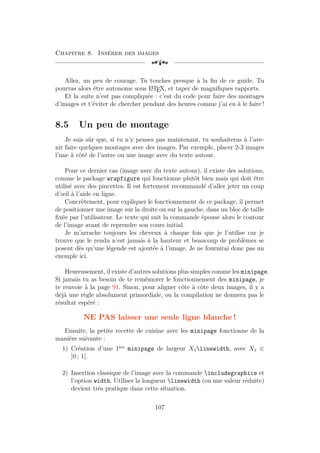 Chapitre 8. Insérer des images
[a
Allez, un peu de courage. Tu touches presque à la fin de ce guide. Tu
pourras alors être autonome sous L
A
TEX, et taper de magnifiques rapports.
Et la suite n’est pas compliquée : c’est du code pour faire des montages
d’images et t’éviter de chercher pendant des heures comme j’ai eu à le faire !
8.5 Un peu de montage
Je suis sûr que, si tu n’y penses pas maintenant, tu souhaiteras à l’ave-
nir faire quelques montages avec des images. Par exemple, placer 2-3 images
l’une à côté de l’autre ou une image avec du texte autour.
Pour ce dernier cas (image avec du texte autour), il existe des solutions,
comme le package wrapfigure qui fonctionne plutôt bien mais qui doit être
utilisé avec des pincettes. Il est fortement recommandé d’aller jeter un coup
d’œil à l’aide en ligne.
Concrètement, pour expliquer le fonctionnement de ce package, il permet
de positionner une image sur la droite ou sur la gauche, dans un bloc de taille
fixée par l’utilisateur. Le texte qui suit la commande épouse alors le contour
de l’image avant de reprendre son cours initial.
Je m’arrache toujours les cheveux à chaque fois que je l’utilise car je
trouve que le rendu n’est jamais à la hauteur et beaucoup de problèmes se
posent dès qu’une légende est ajoutée à l’image. Je ne fournirai donc pas un
exemple ici.
Heureusement, il existe d’autres solutions plus simples comme les minipage.
Si jamais tu as besoin de te remémorer le fonctionnement des minipage, je
te renvoie à la page 91. Sinon, pour aligner côte à côte deux images, il y a
déjà une règle absolument primordiale, ou la compilation ne donnera pas le
résultat espéré :
NE PAS laisser une seule ligne blanche !
Ensuite, la petite recette de cuisine avec les minipage fonctionne de la
manière suivante :
1) Création d’une 1ère
minipage de largeur X1linewidth, avec X1 ∈
]0 ; 1[.
2) Insertion classique de l’image avec la commande includegraphics et
l’option width. Utiliser la longueur linewidth (ou une valeur réduite)
devient très pratique dans cette situation.
107
 