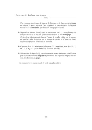 Chapitre 8. Insérer des images
[a
Par exemple, une image de largeur 0.6linewidth dans une minipage
de largeur 0.45linewidth (par rapport à la page ici) sera de largeur
totale 0.27linewidth, par rapport à la page du coup.
3) Séparation (espace blanc) avec la commande hfill : remplissage de
l’espace horizontal restant après la création de la 2nde
minipage.
Cette séparation permet d’avoir l’image à gauche collée sur la marge
de gauche, celle de droite sur la marge de droite, et d’avoir un beau
séparateur (espace blanc) entre les deux.
4) Création de la 2nde
minipage de largeur X2linewidth, avec X2 ∈]0 ; 1[
et. X1 + X2  1 (ou le hfill n’a aucun intérêt).
5) Si insertion de légende(s), encadrement de toutes les étapes précédentes
par un environnement figure et placement des légendes respectives au
sein de chaque minipage.
Un exemple ici et maintenant et tout sera plus clair :
108
 