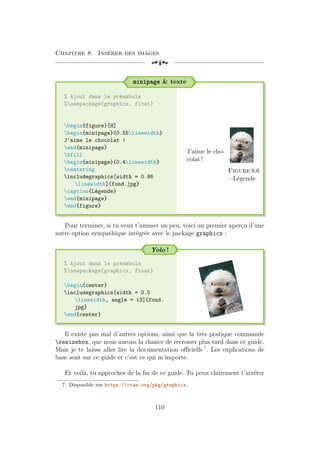 Chapitre 8. Insérer des images
[a
minipage  texte
% Ajout dans le préambule
%usepackage{graphicx, float}
begin{figure}[H]
begin{minipage}{0.55linewidth}
J'aime le chocolat !
end{minipage}
hfill
begin{minipage}{0.4linewidth}
centering
includegraphics[width = 0.86
linewidth]{fond.jpg}
caption{Légende}
end{minipage}
end{figure}
J’aime le cho-
colat !
Figure 8.6
– Légende
Pour terminer, si tu veux t’amuser un peu, voici un premier aperçu d’une
autre option sympathique intégrée avec le package graphicx :
Yolo !
% Ajout dans le préambule
%usepackage{graphicx, float}
begin{center}
includegraphics[width = 0.5
linewidth, angle = 13]{fond.
jpg}
end{center}
Il existe pas mal d’autres options, ainsi que la très pratique commande
resizebox, que nous aurons la chance de recroiser plus tard dans ce guide.
Mais je te laisse aller lire la documentation officielle 7
. Les explications de
base sont sur ce guide et c’est ce qui m’importe.
Et voilà, tu approches de la fin de ce guide. Tu peux clairement t’arrêter
7. Disponible sur https://ctan.org/pkg/graphicx.
110
 