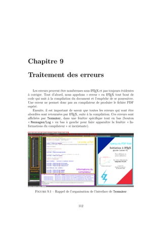 Chapitre 9
Traitement des erreurs
Les erreurs peuvent être nombreuses sous L
A
TEX et pas toujours évidentes
à corriger. Tout d’abord, nous appelons « erreur » en L
A
TEX tout bout de
code qui nuit à la compilation du document et l’empêche de se poursuivre.
Une erreur ne permet donc pas au compilateur de produire le fichier PDF
espéré.
Ensuite, il est important de savoir que toutes les erreurs qui vont être
abordées sont retournées par L
A
TEX, suite à la compilation. Ces erreurs sont
affichées par Texmaker, dans une fenêtre spécifique tout en bas (bouton
« Messages/Log » en bas à gauche pour faire apparaître la fenêtre « In-
formations du compilateur » si inexistante).
Figure 9.1 – Rappel de l’organisation de l’interface de Texmaker
112
 