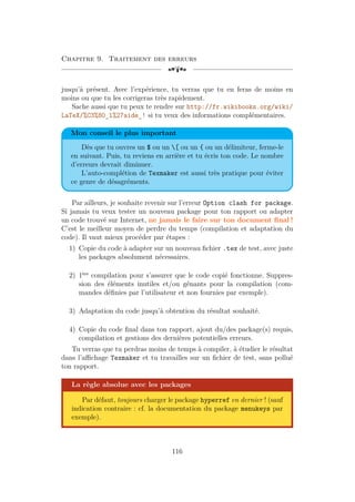 Chapitre 9. Traitement des erreurs
[a
jusqu’à présent. Avec l’expérience, tu verras que tu en feras de moins en
moins ou que tu les corrigeras très rapidement.
Sache aussi que tu peux te rendre sur http://fr.wikibooks.org/wiki/
LaTeX/%C3%80_l%27aide_! si tu veux des informations complémentaires.
Mon conseil le plus important
Dès que tu ouvres un $ ou un [ ou un { ou un délimiteur, ferme-le
en suivant. Puis, tu reviens en arrière et tu écris ton code. Le nombre
d’erreurs devrait diminuer.
L’auto-complétion de Texmaker est aussi très pratique pour éviter
ce genre de désagréments.
Par ailleurs, je souhaite revenir sur l’erreur Option clash for package.
Si jamais tu veux tester un nouveau package pour ton rapport ou adapter
un code trouvé sur Internet, ne jamais le faire sur ton document final !
C’est le meilleur moyen de perdre du temps (compilation et adaptation du
code). Il vaut mieux procéder par étapes :
1) Copie du code à adapter sur un nouveau fichier .tex de test, avec juste
les packages absolument nécessaires.
2) 1ère
compilation pour s’assurer que le code copié fonctionne. Suppres-
sion des éléments inutiles et/ou gênants pour la compilation (com-
mandes définies par l’utilisateur et non fournies par exemple).
3) Adaptation du code jusqu’à obtention du résultat souhaité.
4) Copie du code final dans ton rapport, ajout du/des package(s) requis,
compilation et gestions des dernières potentielles erreurs.
Tu verras que tu perdras moins de temps à compiler, à étudier le résultat
dans l’affichage Texmaker et tu travailles sur un fichier de test, sans pollué
ton rapport.
La règle absolue avec les packages
Par défaut, toujours charger le package hyperref en dernier ! (sauf
indication contraire : cf. la documentation du package menukeys par
exemple).
116
 