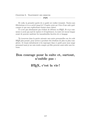 Chapitre 9. Traitement des erreurs
[a
Et voilà, la première partie de ce guide est (enfin) terminée. Toutes mes
félicitations si tu es arrivé jusqu’ici ! J’espère avoir pu t’être d’une aide quel-
conque et que mes explications étaient assez claires.
Ce n’est pas absolument pas évident de débuter en L
A
TEX. Et si je com-
mence à avoir pas mal de repères et d’expériences, la route est encore longue
avant de pouvoir maîtriser les innombrables facettes de ce langage.
Tu trouveras dans la partie suivante mes notes personnelles sur du code
L
A
TEX plus poussé, pour arriver à produire des résultats de plus en plus com-
plexes. Je tenais initialement à les regrouper dans ce guide pour mon usage
personnel mais je me suis rendu compte qu’elles peuvent aussi aider mes lec-
teurs.
Bon courage pour la suite et, surtout,
n’oublie pas :
L
A
TEX, c’est la vie !
117
 