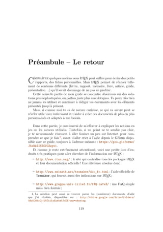 Préambule – Le retour
Connaître quelques notions sous L
A
TEX peut suffire pour écrire des petits
rapports, des fiches personnelles. Mais L
A
TEX permet de réaliser telle-
ment de contenus différents (lettre, rapport, mémoire, livre, article, guide,
présentation. . .) qu’il serait dommage de ne pas en profiter.
Cette nouvelle partie de mon guide se concentre désormais sur des solu-
tions plus sophistiquées, ou parfois juste plus anecdotiques. Tu peux très bien
ne jamais les utiliser et continuer à rédiger tes documents avec les éléments
présentés jusqu’à présent.
Mais, si comme moi tu es de nature curieuse, ce qui va suivre peut se
révéler utile voire intéressant et t’aider à créer des documents de plus en plus
personnalisés et adaptés à ton besoin.
Dans cette partie, je continuerai de m’efforcer à expliquer les notions en
jeu ou les astuces utilisées. Toutefois, si un point ne te semble pas clair,
je te recommande vivement à aller fouiner un peu sur Internet pour com-
prendre ce que je fais 4
, avant d’aller crier à l’aide depuis le GForm dispo-
nible avec ce guide, toujours à l’adresse suivante : https://goo.gl/forms/
J5eNkZI5ZCVOZwpt1.
Et comme je reste extrêmement attentionné, voici une petite liste d’en-
droits très pratiques pour aller chercher de l’information sur L
A
TEX :
Õ http://www.ctan.org/ : le site qui centralise tous les packages L
A
TEX
et leur documentation officielle ! Une référence absolue donc ;
Õ http://www.xm1math.net/texmaker/doc_fr.html : l’aide officielle de
Texmaker, qui fournit aussi des indications sur L
A
TEX ;
Õ http://www.grappa.univ-lille3.fr/FAQ-LaTeX/ : une FAQ simple
mais bien fournie ;
4. La solution peut aussi se trouver parmi les (nombreux) documents d’aide
que j’ai récoltés, disponibles sur : http://drive.google.com/drive/folders/
0BzU2BdcGjfU5Tk1XaXhxbk5JcEE?usp=sharing.
119
 