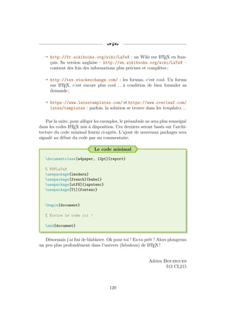 [a
Õ http://fr.wikibooks.org/wiki/LaTeX : un Wiki sur L
A
TEX en fran-
çais. Sa version anglaise – http://en.wikibooks.org/wiki/LaTeX –
contient des fois des informations plus précises et complètes ;
Õ http://tex.stackexchange.com/ : les forums, c’est cool. Un forum
sur L
A
TEX, c’est encore plus cool. . . à condition de bien formuler sa
demande ;
Õ https://www.latextemplates.com/ et https://www.overleaf.com/
latex/templates : parfois, la solution se trouve dans les templates. . .
Par la suite, pour alléger les exemples, le préambule ne sera plus renseigné
dans les codes L
A
TEX mis à disposition. Ces derniers seront basés sur l’archi-
tecture du code minimal fourni ci-après. L’ajout de nouveaux packages sera
signalé au début du code par un commentaire.
Le code minimal
documentclass[a4paper, 12pt]{report}
% PDFLaTeX
usepackage{lmodern}
usepackage[french]{babel}
usepackage[utf8]{inputenc}
usepackage[T1]{fontenc}
begin{document}
% Ecrire le code ici !
end{document}
Désormais j’ai fini de blablater. Ok pour toi ? Es-tu prêt ? Alors plongeons
un peu plus profondément dans l’univers (fabuleux) de L
A
TEX !
Adrien Bouzigues
I13 CL215
120
 