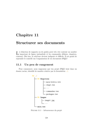 Chapitre 11
Structurer ses documents
La rédaction de rapports ou de guides peut très vite contenir un nombre
important de lignes (préambule et les commandes définies, chapitres,
contenu). Dès lors, la relecture devient indigeste et difficile. Il est grand de
reprendre le contrôle sur l’organisation de ses documents L
A
TEX !
11.1 Un peu de rangement
Pour commencer, nous supposons que ton projet L
A
TEX tient dans un
dossier racine, identifié de manière relative par la formulation ./.
g ./
g Chapitres
main-biblio.bib
chap1.tex
...
commandes.tex
packages.tex
g Images
image1.jpg
...
main.tex
Figure 11.1 – Arborescence du projet
128
 
