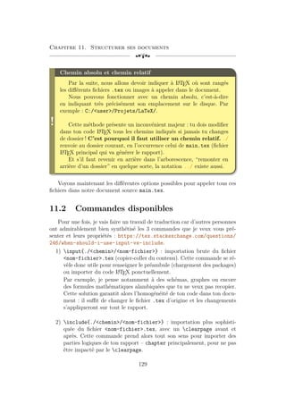 Chapitre 11. Structurer ses documents
[a
!
Chemin absolu et chemin relatif
Par la suite, nous allons devoir indiquer à L
A
TEX où sont rangés
les différents fichiers .tex ou images à appeler dans le document.
Nous pouvons fonctionner avec un chemin absolu, c’est-à-dire
en indiquant très précisément son emplacement sur le disque. Par
exemple : C:/user/Projets/LaTeX/.
Cette méthode présente un inconvénient majeur : tu dois modifier
dans ton code L
A
TEX tous les chemins indiqués si jamais tu changes
de dossier ! C’est pourquoi il faut utiliser un chemin relatif. ./
renvoie au dossier courant, en l’occurrence celui de main.tex (fichier
L
A
TEX principal qui va générer le rapport).
Et s’il faut revenir en arrière dans l’arborescence, “remonter en
arrière d’un dossier” en quelque sorte, la notation ../ existe aussi.
Voyons maintenant les différentes options possibles pour appeler tous ces
fichiers dans notre document source main.tex.
11.2 Commandes disponibles
Pour une fois, je vais faire un travail de traduction car d’autres personnes
ont admirablement bien synthétisé les 3 commandes que je veux vous pré-
senter et leurs propriétés : https://tex.stackexchange.com/questions/
246/when-should-i-use-input-vs-include.
1) input{./chemin/nom-fichier} : importation brute du fichier
nom-fichier.tex (copier-coller du contenu). Cette commande se ré-
vèle donc utile pour renseigner le préambule (chargement des packages)
ou importer du code L
A
TEX ponctuellement.
Par exemple, je pense notamment à des schémas, graphes ou encore
des formules mathématiques alambiquées que tu ne veux pas recopier.
Cette solution garantit alors l’homogénéité de ton code dans ton docu-
ment : il suffit de changer le fichier .tex d’origine et les changements
s’appliqueront sur tout le rapport.
2) include{./chemin/nom-fichier} : importation plus sophisti-
quée du fichier nom-fichier.tex, avec un clearpage avant et
après. Cette commande prend alors tout son sens pour importer des
parties logiques de ton rapport – chapter principalement, pour ne pas
être impacté par le clearpage.
129
 
