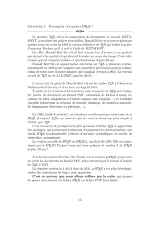 Chapitre 1. Pourquoi (utiliser) L
A
TEX ?
[a
Le premier, TEX, sert à la composition de documents ; le second, META-
FONT, à produire des polices vectorielles. Donald Knuth va mettre plusieurs
années avant de sortir en 1983 la version définitive de TEX qui utilise la police
Computer Modern qu’il a créé à l’aide de METAFONT.
En effet, Donald Knuth s’était fixé comme but d’arriver à un produit
qui devrait être parfait et qui devrait le rester au cours du temps. C’est cette
version qui est toujours utilisée et qui fonctionne depuis 30 ans.
Donald Knuth est quand même intervenu sur TEX à plusieurs reprise,
notamment en 1989 pour l’adapter aux caractères nécessaires pour la compo-
sition de texte avec d’autres langues que l’anglais (version 2.991). La version
actuel de TEX est la 3.14159265 (janvier 2014).
L’autre trait de génie de Donald Knuth est de confier TEX à l’American
Mathematical Society et d’en faire un logiciel libre.
À partir de là, d’autres informaticiens vont s’emparer de TEXpour l’adap-
ter (sortie de document au format PDF, utilisation de format d’image in-
connue en 1983, adaptation à d’autres langues que l’anglais. . .) et l’enrichir
(module permettant la création de formule chimique, de partition musicale,
de diagrammes électrique ou physique. . .).
En 1982, Leslie Lamport, un chercheur en informatique américain, écrit
L
A
TEX (Lamport TEX) un nouveau jeu de macros beaucoup plus simple à
utiliser que TEX.
C’est un succès et pratiquement plus personne n’utilise TEX. L’apparition
des packages, qui permettent facilement d’augmenter les fonctionnalités, ont
rendu L
A
TEX incontournable (édition d’ouvrages scientifiques ou article de
recherches, notamment).
La version actuelle de L
A
TEX est L
A
TEX2ε, qui date de 1994. Elle est main-
tenue par le L
A
TEX3 Project team qui nous prépare la version 3 de L
A
TEX
depuis 20 ans !
À la fin des années 90, Hàn Thê Thành crée le moteur pdfTEX qui permet
de sortir les documents au format PDF, plus convivial que le format d’origine
de TEX le DVI.
La dernière version la 1.40.11 date de 2011. pdfTEX n’est plus développé,
seules des corrections de bug y sont apportées.
C’est ce moteur que nous allons utiliser par la suite, qui permet
de passer directement du fichier L
A
TEX au fichier PDF final désiré.
13
 