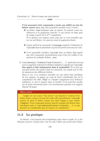 Chapitre 11. Structurer ses documents
[a
C’est pourquoi cette commande a toute son utilité au sein du
fichier source main.tex. Des propriétés notables sont à retenir :
v un fichier nom-fichier.aux est généré. Il contient toutes les
références et la pagination associée, ce qui octroie un léger gain
de temps à partir de la 2ème
compilation.
Si tu génères ton rapport entier puis que tu veux travailler que
sur un seul fichier, tu conserves ainsi la pagination finale ;
v l’ajout natif de la commande clearpage empêche l’utilisation de
include dans le préambule ou pour des petits morceaux de code ;
v il est impossible d’utiliser include dans un fichier déjà appelé
par cette commande (probablement pour éviter les conflits et les
gestions de multiples fichiers .aux).
3) includeonly{./chemin/nom-fichier1,...} : génération du rap-
port en appelant seulement les fichiers indiqués et appelés par include.
Son appel se fait uniquement dans le préambule ! Il ne faut pas
non plus mettre des espaces dans la commande. La virgule joue le rôle
de séparateur des différents fichiers.
Dans ce cas, si tu souhaites travailler sur une partie bien spécifique
de ton rapport, tu gagnes un coup de boost considérable lors de la
compilation ! En effet, L
A
TEX va compiler uniquement le(s) fichier(s)
indiqué(s), et non le rapport dans sa totalité. C’est peut-être anodin
sur de petits documents mais c’est extrêmement puissant si le rapport
dépasse 30 pages.
Bilan concis
input est une macro “bas niveau” qui importe le contenu d’un
fichier donné, comme s’il avait été copié-collé manuellement. include
permet de gérer le fichier comme une unité logique à part entière
(chapter). Cette commande permet aussi de compiler des fichiers bien
spécifiques grâce à includeonly{fichier1,fichier2,...}, ce qui
garantit un considérable gain de temps à la compilation !
11.3 La pratique
La théorie, c’est toujours très sympathique mais, dans ce guide, il y a des
éléments concrets. Voyons donc tout de suite l’allure que prend notre fichier
130
 